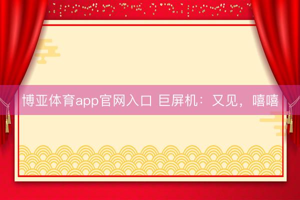 博亚体育app官网入口 巨屏机：又见，嘻嘻