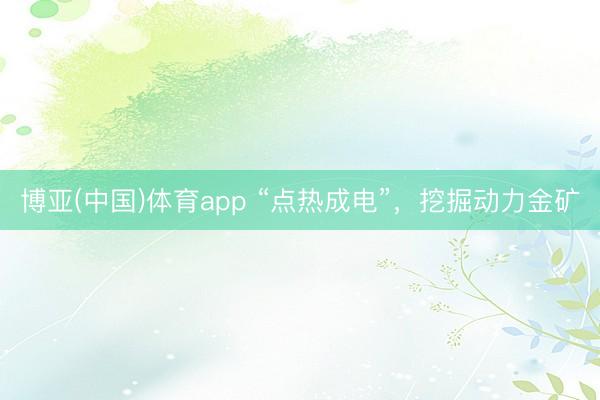 博亚(中国)体育app “点热成电”，挖掘动力金矿