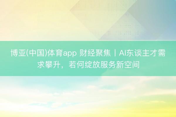 博亚(中国)体育app 财经聚焦丨AI东谈主才需求攀升，若何绽放服务新空间