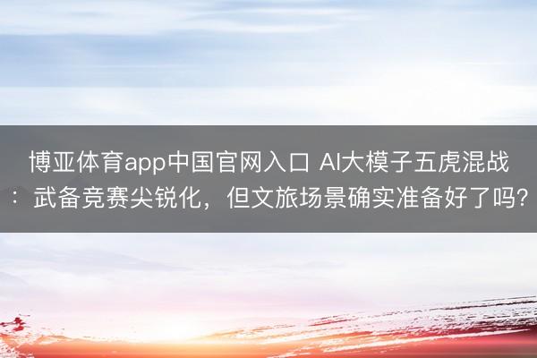 博亚体育app中国官网入口 AI大模子五虎混战：武备竞赛尖锐化，但文旅场景确实准备好了吗？