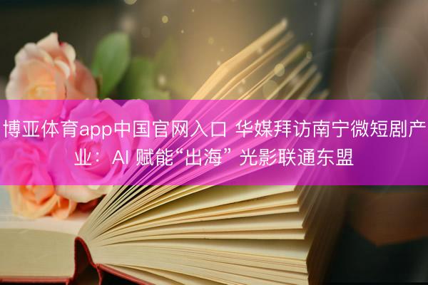 博亚体育app中国官网入口 华媒拜访南宁微短剧产业：AI 赋能“出海” 光影联通东盟