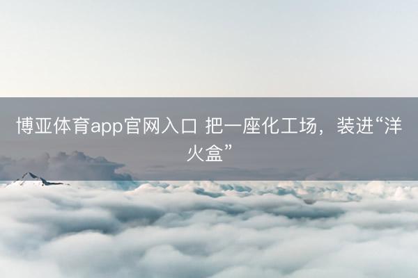 博亚体育app官网入口 把一座化工场，装进“洋火盒”