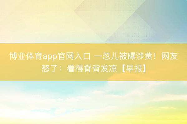 博亚体育app官网入口 一忽儿被曝涉黄！网友怒了：看得脊背发凉【早报】