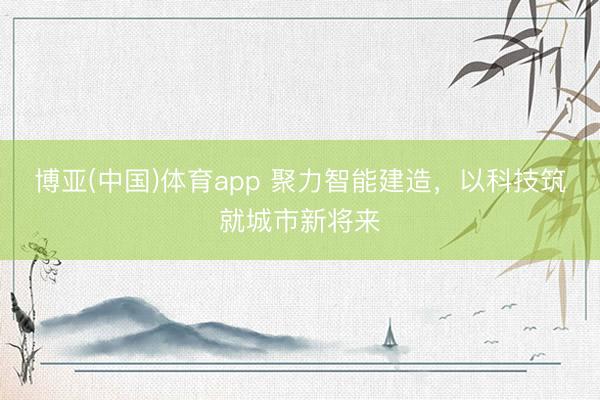 博亚(中国)体育app 聚力智能建造，以科技筑就城市新将来
