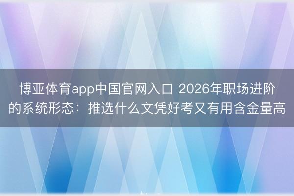 博亚体育app中国官网入口 2026年职场进阶的系统形态：推选什么文凭好考又有用含金量高