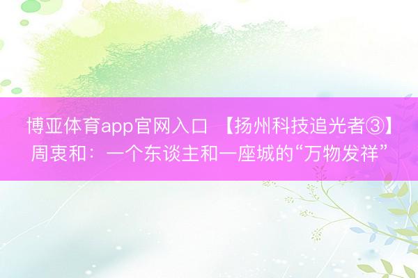 博亚体育app官网入口 【扬州科技追光者③】周衷和：一个东谈主和一座城的“万物发祥”
