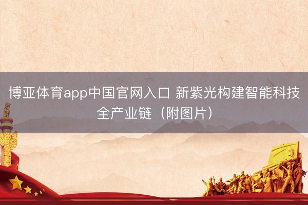博亚体育app中国官网入口 新紫光构建智能科技全产业链（附图片）