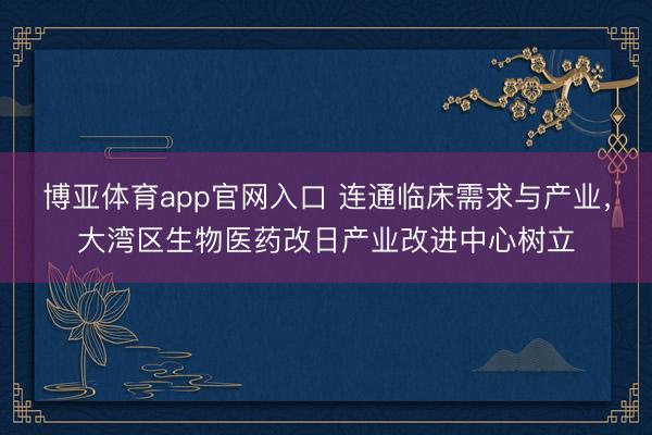 博亚体育app官网入口 连通临床需求与产业，大湾区生物医药改日产业改进中心树立