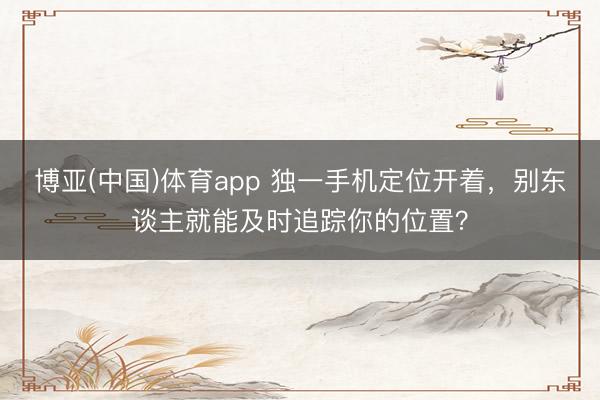 博亚(中国)体育app 独一手机定位开着，别东谈主就能及时追踪你的位置？