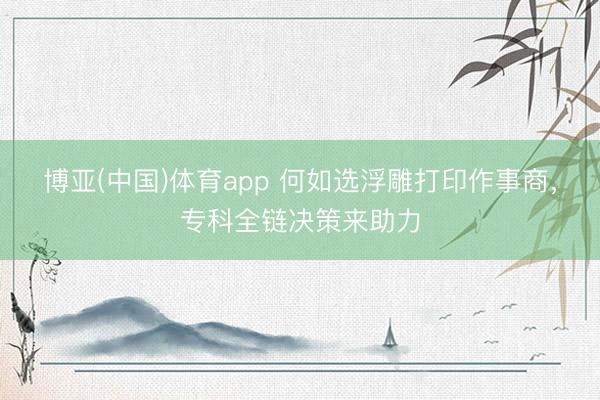 博亚(中国)体育app 何如选浮雕打印作事商，专科全链决策来助力