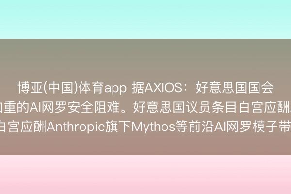 博亚(中国)体育app 据AXIOS：好意思国国会正敦促白宫文告日益加重的AI网罗安全阻难。好意思国议员条目白宫应酬Anthropic旗下Mythos等前沿AI网罗模子带来的风险。