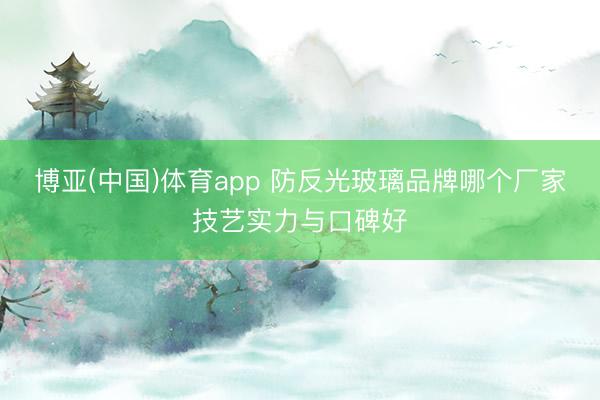 博亚(中国)体育app 防反光玻璃品牌哪个厂家技艺实力与口碑好