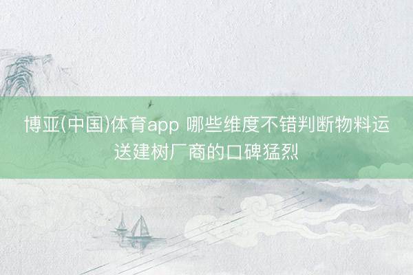 博亚(中国)体育app 哪些维度不错判断物料运送建树厂商的口碑猛烈