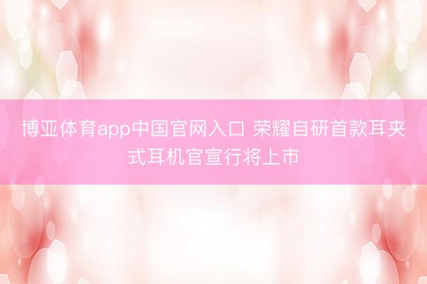 博亚体育app中国官网入口 荣耀自研首款耳夹式耳机官宣行将上市
