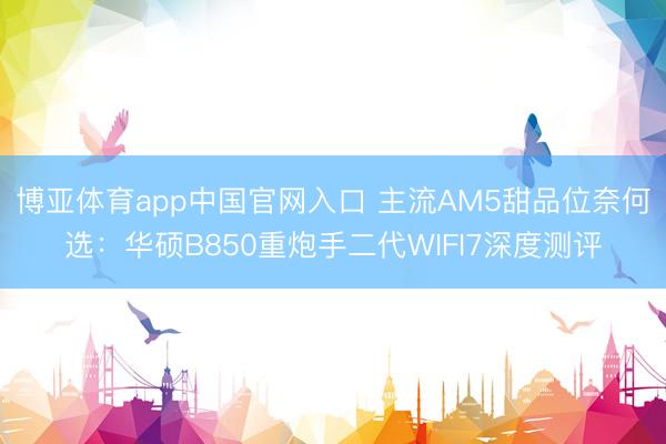 博亚体育app中国官网入口 主流AM5甜品位奈何选：华硕B850重炮手二代WIFI7深度测评
