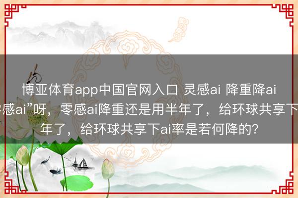 博亚体育app中国官网入口 灵感ai 降重降ai，正本其实是“零感ai”呀，零感ai降重还是用半年了，给环球共享下ai率是若何降的？