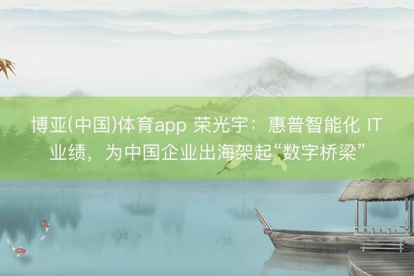 博亚(中国)体育app 荣光宇：惠普智能化 IT业绩，为中国企业出海架起“数字桥梁”