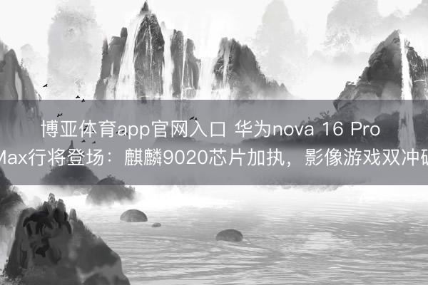 博亚体育app官网入口 华为nova 16 Pro Max行将登场：麒麟9020芯片加执，影像游戏双冲破