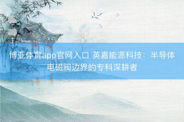 博亚体育app官网入口 英嘉能源科技：半导体电磁阀边界的专科深耕者