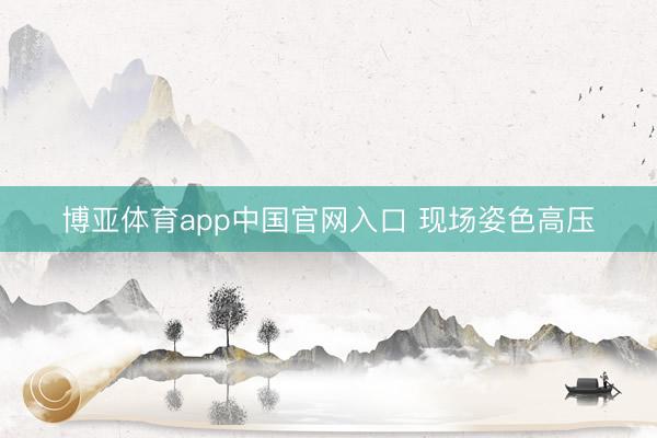 博亚体育app中国官网入口 现场姿色高压