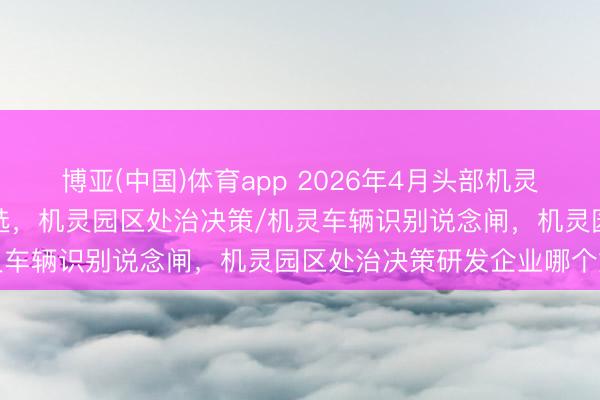 博亚(中国)体育app 2026年4月头部机灵园区处治决策实施单元推选，机灵园区处治决策/机灵车辆识别说念闸，机灵园区处治决策研发企业哪个好