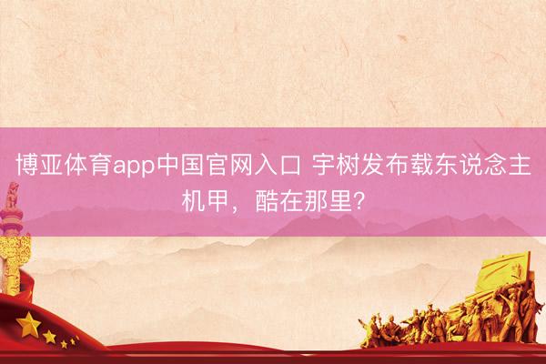 博亚体育app中国官网入口 宇树发布载东说念主机甲，酷在那里？