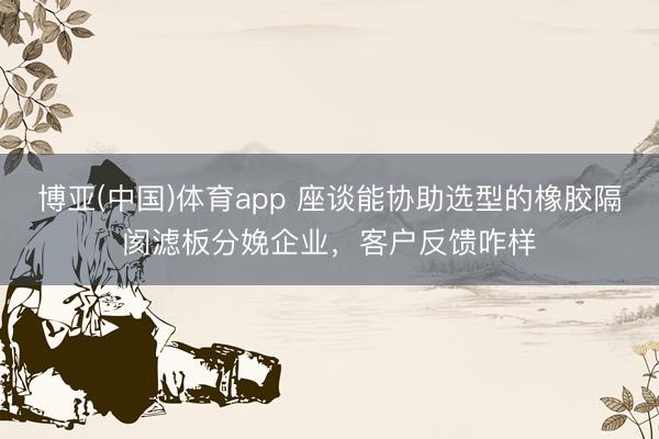 博亚(中国)体育app 座谈能协助选型的橡胶隔阂滤板分娩企业，客户反馈咋样