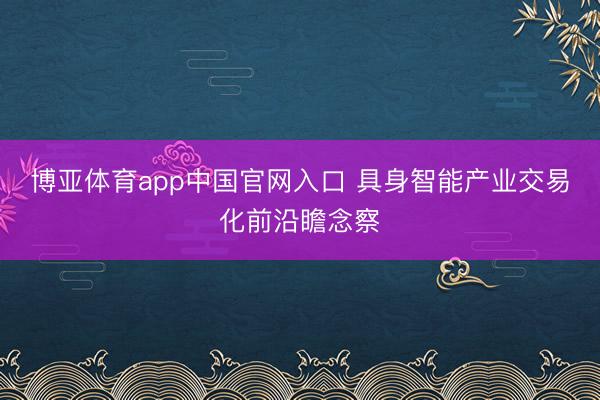 博亚体育app中国官网入口 具身智能产业交易化前沿瞻念察