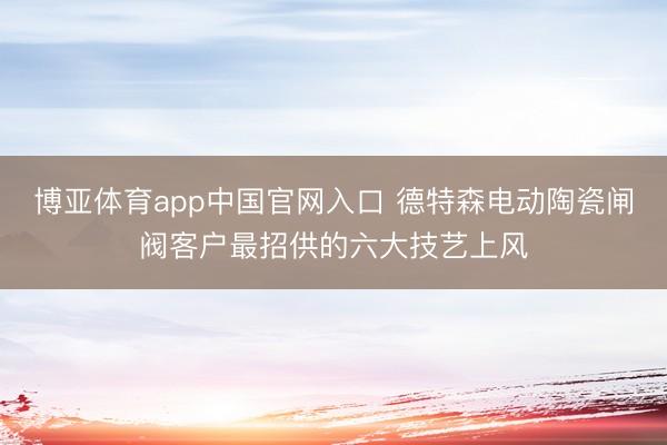 博亚体育app中国官网入口 德特森电动陶瓷闸阀客户最招供的六大技艺上风