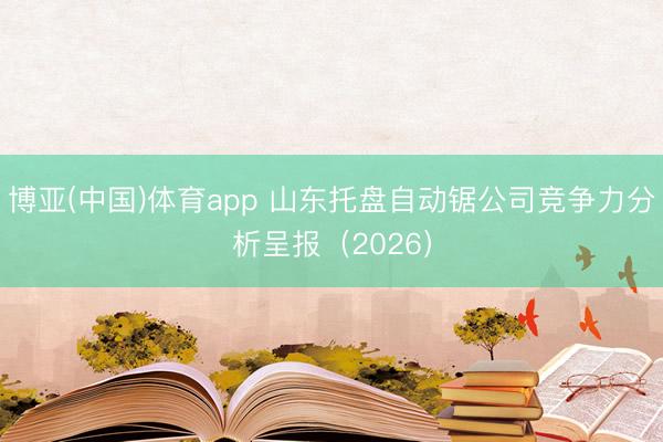 博亚(中国)体育app 山东托盘自动锯公司竞争力分析呈报（2026）