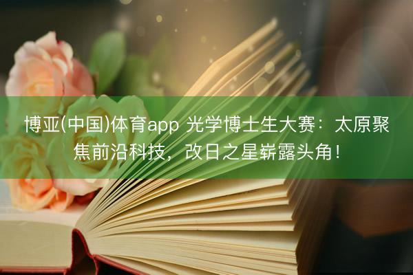 博亚(中国)体育app 光学博士生大赛：太原聚焦前沿科技，改日之星崭露头角！