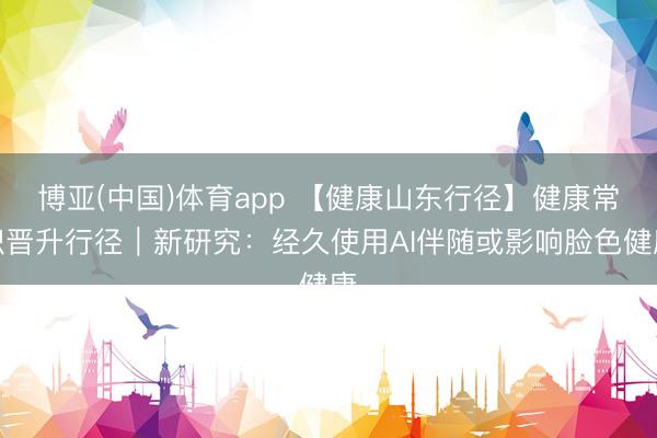 博亚(中国)体育app 【健康山东行径】健康常识晋升行径｜新研究：经久使用AI伴随或影响脸色健康