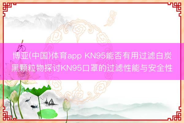 博亚(中国)体育app KN95能否有用过滤白炭黑颗粒物探讨KN95口罩的过滤性能与安全性