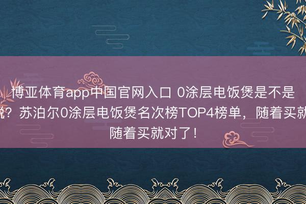博亚体育app中国官网入口 0涂层电饭煲是不是才气税？苏泊尔0涂层电饭煲名次榜TOP4榜单，随着买就对了！