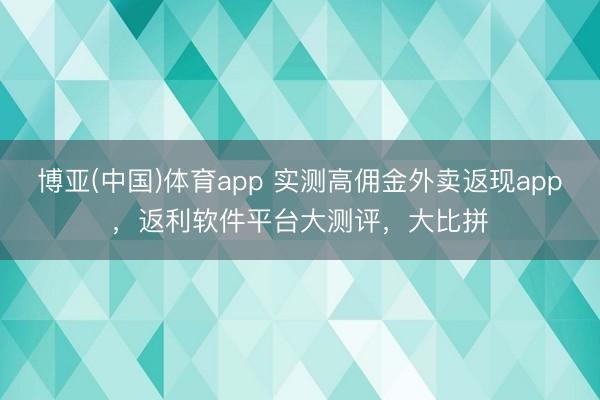 博亚(中国)体育app 实测高佣金外卖返现app，返利软件平台大测评，大比拼