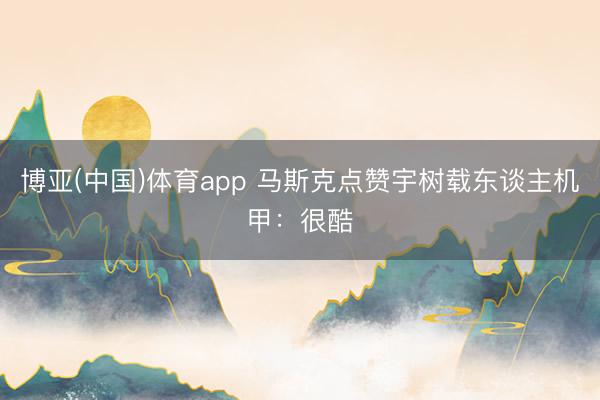 博亚(中国)体育app 马斯克点赞宇树载东谈主机甲：很酷