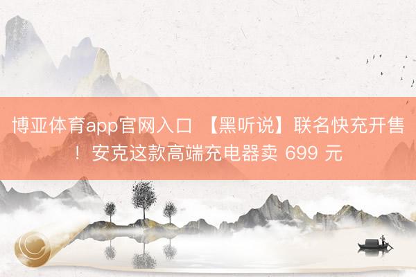 博亚体育app官网入口 【黑听说】联名快充开售！安克这款高端充电器卖 699 元