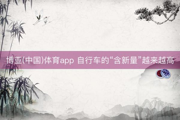 博亚(中国)体育app 自行车的“含新量”越来越高
