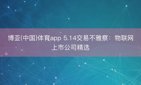 博亚(中国)体育app 5.14交易不雅察：物联网上市公司精选