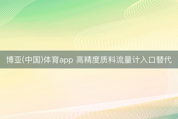 博亚(中国)体育app 高精度质料流量计入口替代