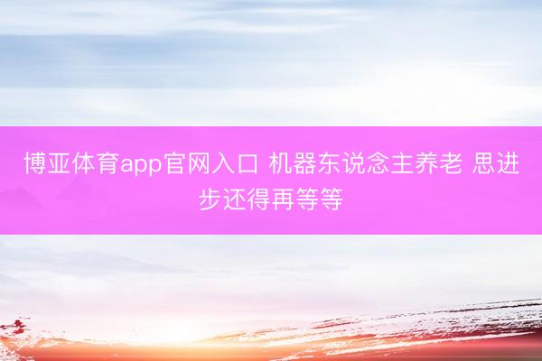 博亚体育app官网入口 机器东说念主养老 思进步还得再等等