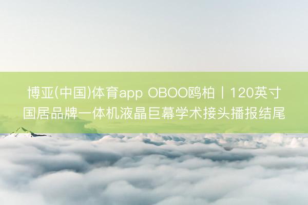 博亚(中国)体育app OBOO鸥柏丨120英寸国居品牌一体机液晶巨幕学术接头播报结尾