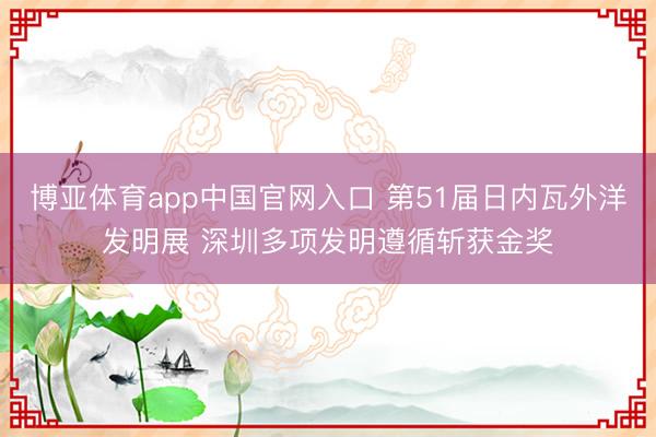 博亚体育app中国官网入口 第51届日内瓦外洋发明展 深圳多项发明遵循斩获金奖