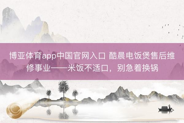 博亚体育app中国官网入口 酷晨电饭煲售后维修事业——米饭不适口，别急着换锅