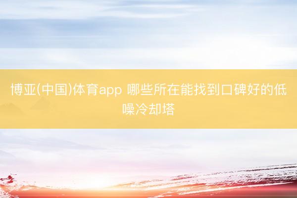 博亚(中国)体育app 哪些所在能找到口碑好的低噪冷却塔