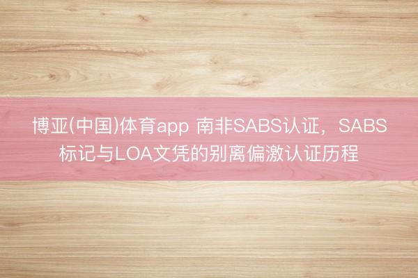 博亚(中国)体育app 南非SABS认证，SABS标记与LOA文凭的别离偏激认证历程