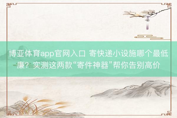 博亚体育app官网入口 寄快递小设施哪个最低廉？实测这两款“寄件神器”帮你告别高价