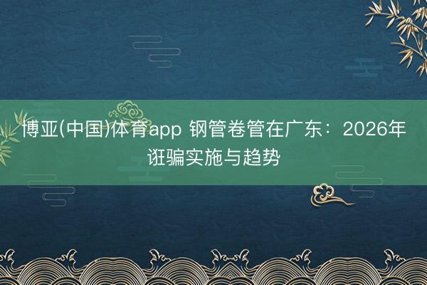 博亚(中国)体育app 钢管卷管在广东：2026年诳骗实施与趋势