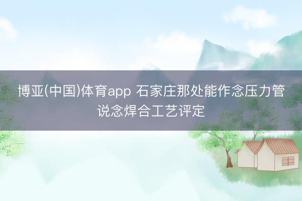 博亚(中国)体育app 石家庄那处能作念压力管说念焊合工艺评定
