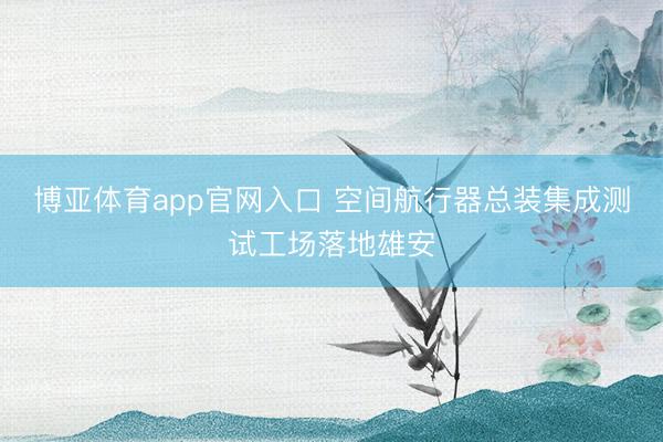 博亚体育app官网入口 空间航行器总装集成测试工场落地雄安